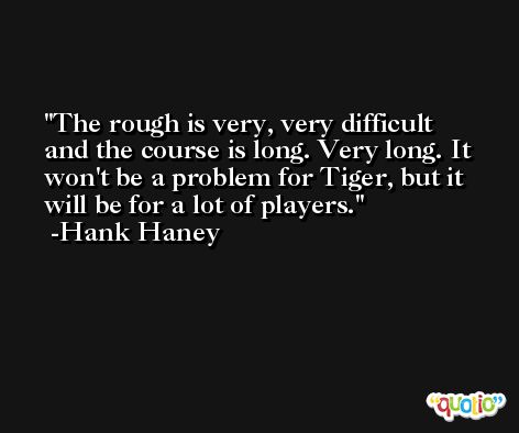 The rough is very, very difficult and the course is long. Very long. It won't be a problem for Tiger, but it will be for a lot of players. -Hank Haney