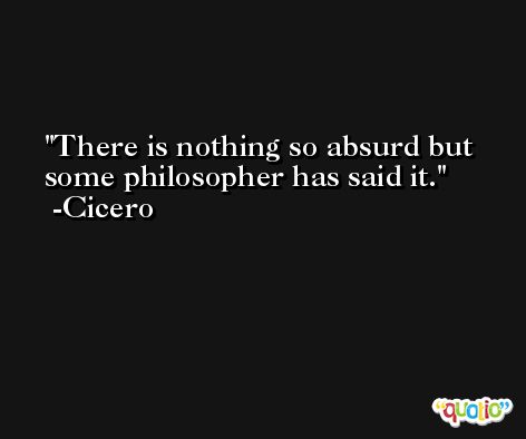 There is nothing so absurd but some philosopher has said it. -Cicero