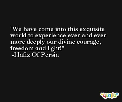 We have come into this exquisite world to experience ever and ever more deeply our divine courage, freedom and light! -Hafiz Of Persia