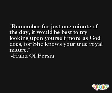 Remember for just one minute of the day, it would be best to try looking upon yourself more as God does, for She knows your true royal nature. -Hafiz Of Persia