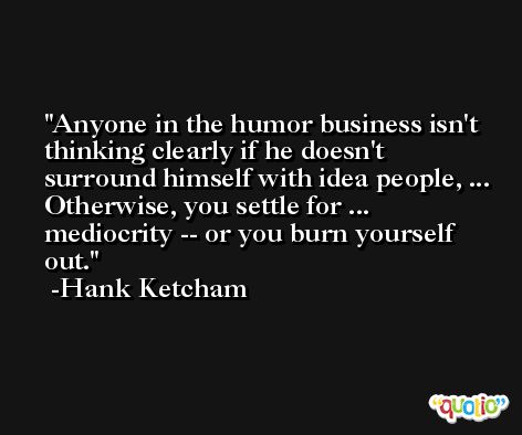 Anyone in the humor business isn't thinking clearly if he doesn't surround himself with idea people, ... Otherwise, you settle for ... mediocrity -- or you burn yourself out. -Hank Ketcham