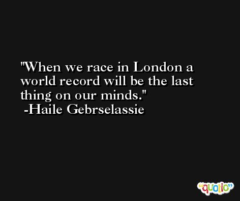 When we race in London a world record will be the last thing on our minds. -Haile Gebrselassie