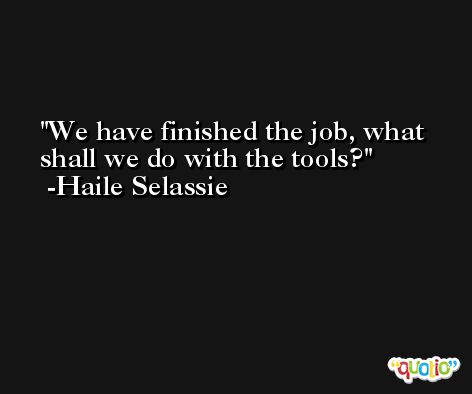 We have finished the job, what shall we do with the tools? -Haile Selassie