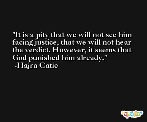 It is a pity that we will not see him facing justice, that we will not hear the verdict. However, it seems that God punished him already. -Hajra Catic