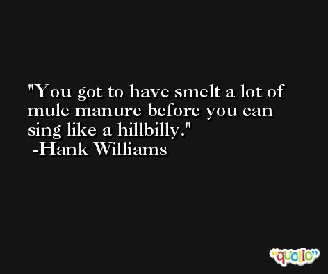 You got to have smelt a lot of mule manure before you can sing like a hillbilly. -Hank Williams