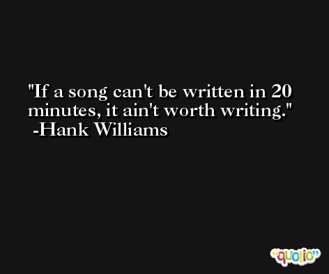 If a song can't be written in 20 minutes, it ain't worth writing. -Hank Williams