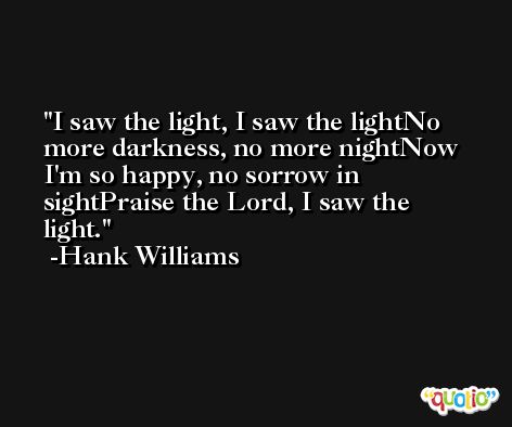 I saw the light, I saw the lightNo more darkness, no more nightNow I'm so happy, no sorrow in sightPraise the Lord, I saw the light. -Hank Williams
