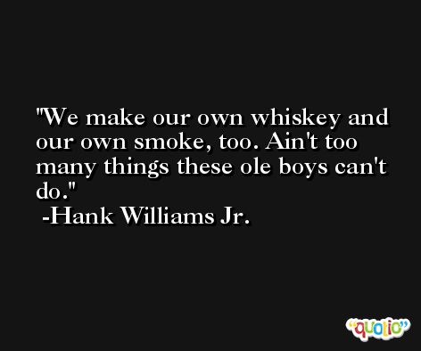 We make our own whiskey and our own smoke, too. Ain't too many things these ole boys can't do. -Hank Williams Jr.