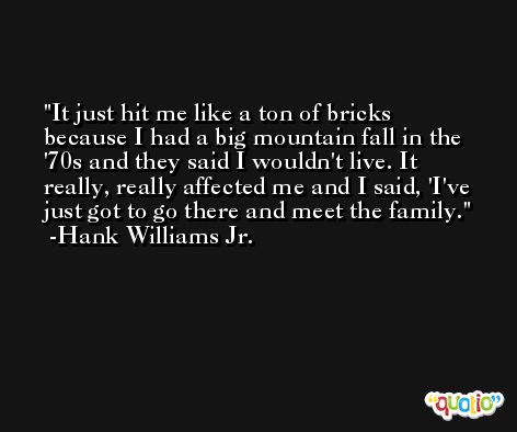 It just hit me like a ton of bricks because I had a big mountain fall in the '70s and they said I wouldn't live. It really, really affected me and I said, 'I've just got to go there and meet the family. -Hank Williams Jr.