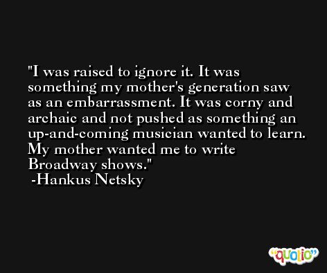 I was raised to ignore it. It was something my mother's generation saw as an embarrassment. It was corny and archaic and not pushed as something an up-and-coming musician wanted to learn. My mother wanted me to write Broadway shows. -Hankus Netsky