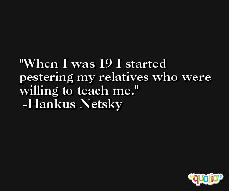 When I was 19 I started pestering my relatives who were willing to teach me. -Hankus Netsky