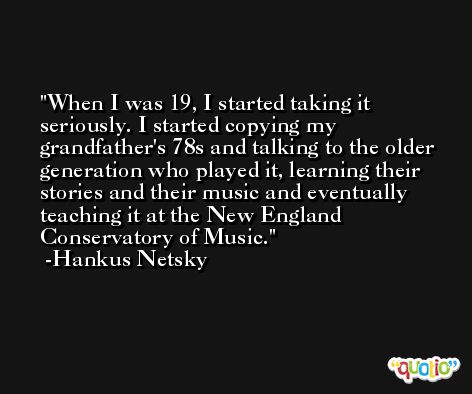 When I was 19, I started taking it seriously. I started copying my grandfather's 78s and talking to the older generation who played it, learning their stories and their music and eventually teaching it at the New England Conservatory of Music. -Hankus Netsky