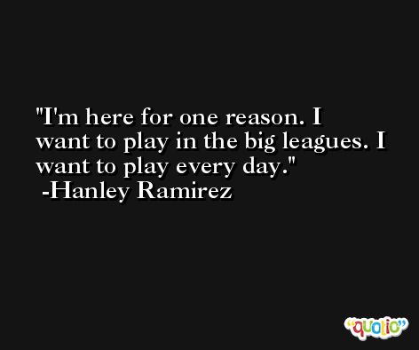 I'm here for one reason. I want to play in the big leagues. I want to play every day. -Hanley Ramirez