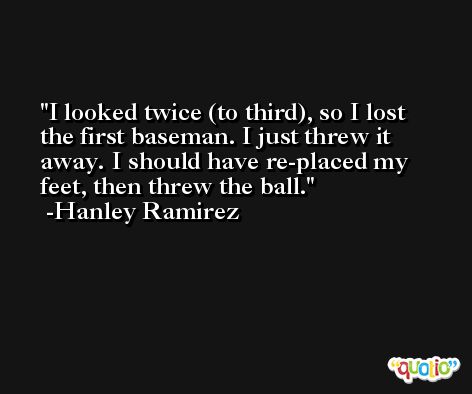 I looked twice (to third), so I lost the first baseman. I just threw it away. I should have re-placed my feet, then threw the ball. -Hanley Ramirez