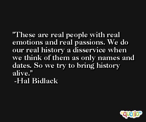 These are real people with real emotions and real passions. We do our real history a disservice when we think of them as only names and dates. So we try to bring history alive. -Hal Bidlack