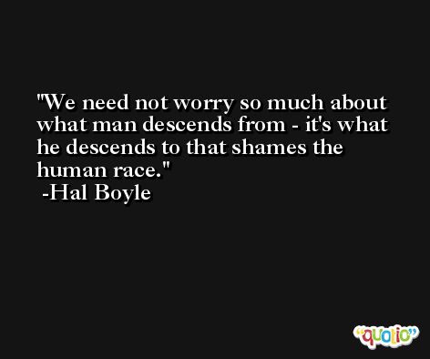 We need not worry so much about what man descends from - it's what he descends to that shames the human race. -Hal Boyle