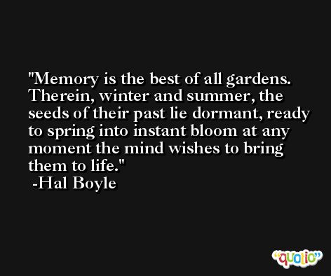 Memory is the best of all gardens. Therein, winter and summer, the seeds of their past lie dormant, ready to spring into instant bloom at any moment the mind wishes to bring them to life. -Hal Boyle