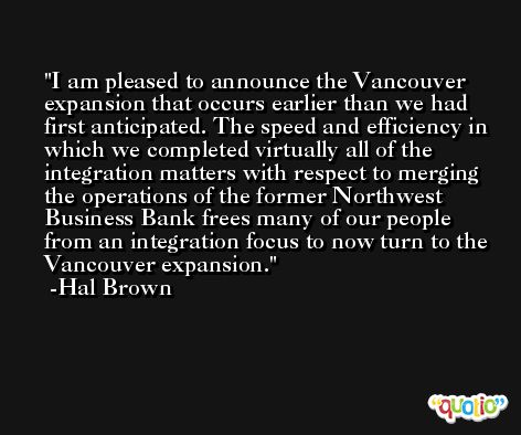I am pleased to announce the Vancouver expansion that occurs earlier than we had first anticipated. The speed and efficiency in which we completed virtually all of the integration matters with respect to merging the operations of the former Northwest Business Bank frees many of our people from an integration focus to now turn to the Vancouver expansion. -Hal Brown