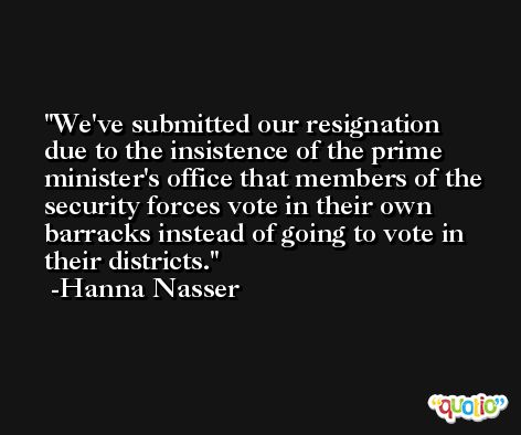 We've submitted our resignation due to the insistence of the prime minister's office that members of the security forces vote in their own barracks instead of going to vote in their districts. -Hanna Nasser