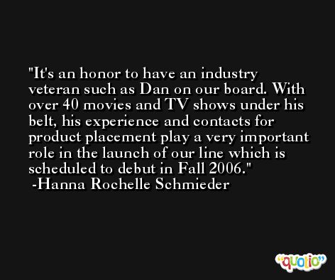 It's an honor to have an industry veteran such as Dan on our board. With over 40 movies and TV shows under his belt, his experience and contacts for product placement play a very important role in the launch of our line which is scheduled to debut in Fall 2006. -Hanna Rochelle Schmieder