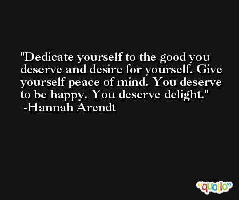 Dedicate yourself to the good you deserve and desire for yourself. Give yourself peace of mind. You deserve to be happy. You deserve delight. -Hannah Arendt