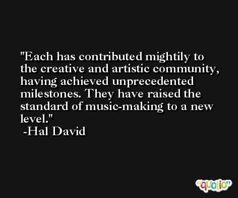 Each has contributed mightily to the creative and artistic community, having achieved unprecedented milestones. They have raised the standard of music-making to a new level. -Hal David