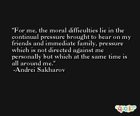 For me, the moral difficulties lie in the continual pressure brought to bear on my friends and immediate family, pressure which is not directed against me personally but which at the same time is all around me. -Andrei Sakharov
