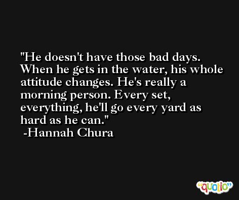 He doesn't have those bad days. When he gets in the water, his whole attitude changes. He's really a morning person. Every set, everything, he'll go every yard as hard as he can. -Hannah Chura