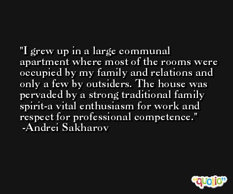 I grew up in a large communal apartment where most of the rooms were occupied by my family and relations and only a few by outsiders. The house was pervaded by a strong traditional family spirit-a vital enthusiasm for work and respect for professional competence. -Andrei Sakharov