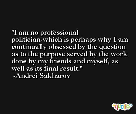I am no professional politician-which is perhaps why I am continually obsessed by the question as to the purpose served by the work done by my friends and myself, as well as its final result. -Andrei Sakharov