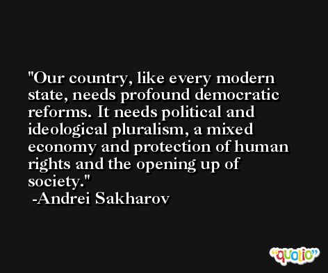 Our country, like every modern state, needs profound democratic reforms. It needs political and ideological pluralism, a mixed economy and protection of human rights and the opening up of society. -Andrei Sakharov