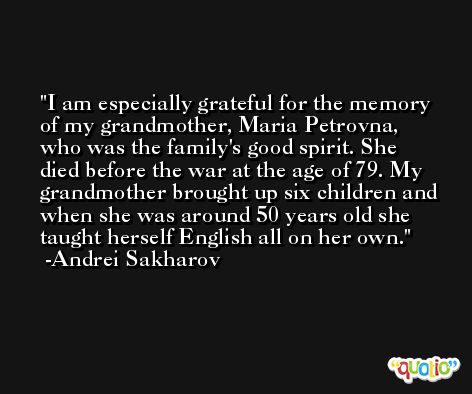 I am especially grateful for the memory of my grandmother, Maria Petrovna, who was the family's good spirit. She died before the war at the age of 79. My grandmother brought up six children and when she was around 50 years old she taught herself English all on her own. -Andrei Sakharov