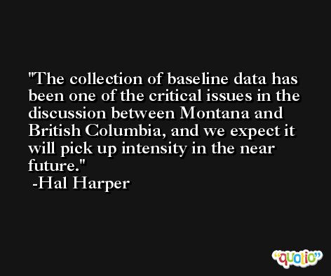 The collection of baseline data has been one of the critical issues in the discussion between Montana and British Columbia, and we expect it will pick up intensity in the near future. -Hal Harper