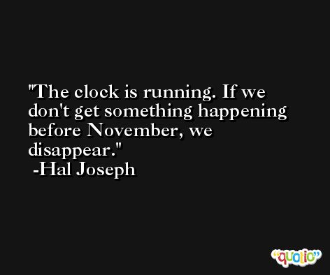 The clock is running. If we don't get something happening before November, we disappear. -Hal Joseph