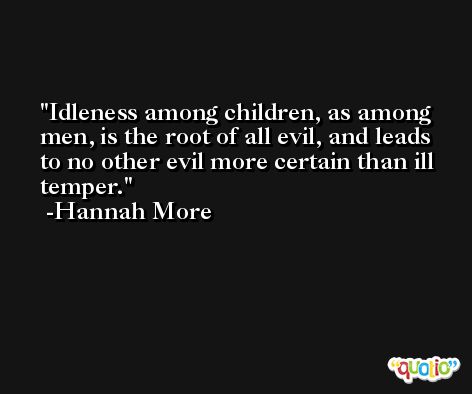 Idleness among children, as among men, is the root of all evil, and leads to no other evil more certain than ill temper. -Hannah More