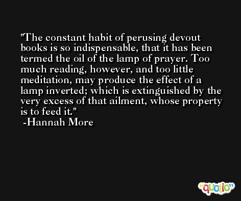The constant habit of perusing devout books is so indispensable, that it has been termed the oil of the lamp of prayer. Too much reading, however, and too little meditation, may produce the effect of a lamp inverted; which is extinguished by the very excess of that ailment, whose property is to feed it. -Hannah More