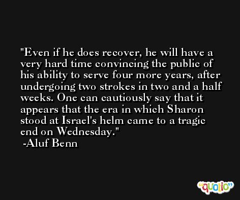 Even if he does recover, he will have a very hard time convincing the public of his ability to serve four more years, after undergoing two strokes in two and a half weeks. One can cautiously say that it appears that the era in which Sharon stood at Israel's helm came to a tragic end on Wednesday. -Aluf Benn