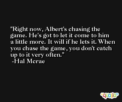 Right now, Albert's chasing the game. He's got to let it come to him a little more. It will if he lets it. When you chase the game, you don't catch up to it very often. -Hal Mcrae