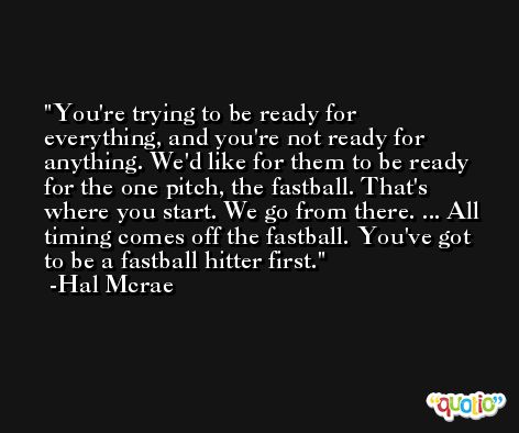 You're trying to be ready for everything, and you're not ready for anything. We'd like for them to be ready for the one pitch, the fastball. That's where you start. We go from there. ... All timing comes off the fastball. You've got to be a fastball hitter first. -Hal Mcrae