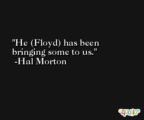 He (Floyd) has been bringing some to us. -Hal Morton