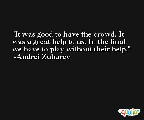 It was good to have the crowd. It was a great help to us. In the final we have to play without their help. -Andrei Zubarev