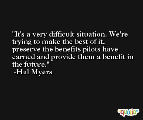 It's a very difficult situation. We're trying to make the best of it, preserve the benefits pilots have earned and provide them a benefit in the future. -Hal Myers