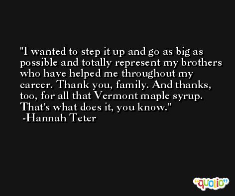 I wanted to step it up and go as big as possible and totally represent my brothers who have helped me throughout my career. Thank you, family. And thanks, too, for all that Vermont maple syrup. That's what does it, you know. -Hannah Teter