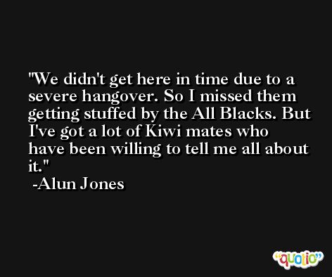 We didn't get here in time due to a severe hangover. So I missed them getting stuffed by the All Blacks. But I've got a lot of Kiwi mates who have been willing to tell me all about it. -Alun Jones
