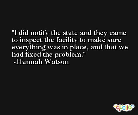 I did notify the state and they came to inspect the facility to make sure everything was in place, and that we had fixed the problem. -Hannah Watson
