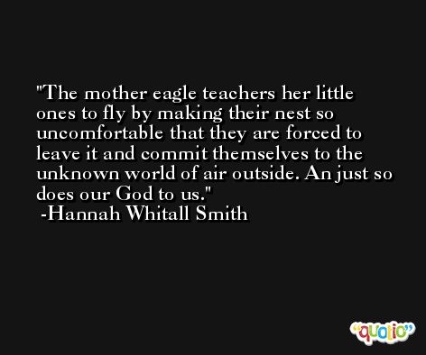 The mother eagle teachers her little ones to fly by making their nest so uncomfortable that they are forced to leave it and commit themselves to the unknown world of air outside. An just so does our God to us. -Hannah Whitall Smith