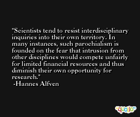 Scientists tend to resist interdisciplinary inquiries into their own territory. In many instances, such parochialism is founded on the fear that intrusion from other disciplines would compete unfairly for limited financial resources and thus diminish their own opportunity for research. -Hannes Alfven