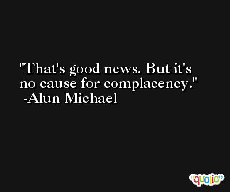 That's good news. But it's no cause for complacency. -Alun Michael