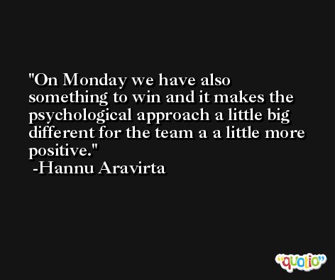 On Monday we have also something to win and it makes the psychological approach a little big different for the team a a little more positive. -Hannu Aravirta