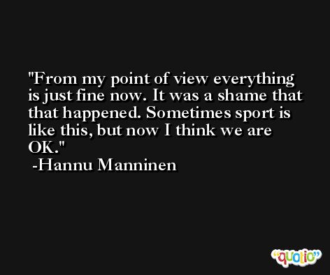 From my point of view everything is just fine now. It was a shame that that happened. Sometimes sport is like this, but now I think we are OK. -Hannu Manninen